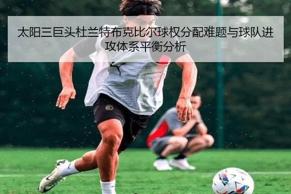 太阳三巨头杜兰特布克比尔球权分配难题与球队进攻体系平衡分析