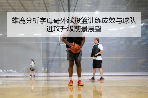 雄鹿分析字母哥外线投篮训练成效与球队进攻升级前景展望