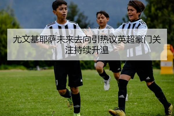尤文基耶萨未来去向引热议英超豪门关注持续升温