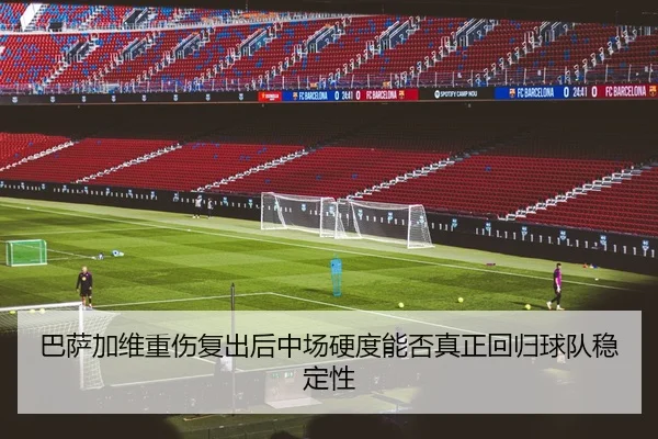 巴萨加维重伤复出后中场硬度能否真正回归球队稳定性