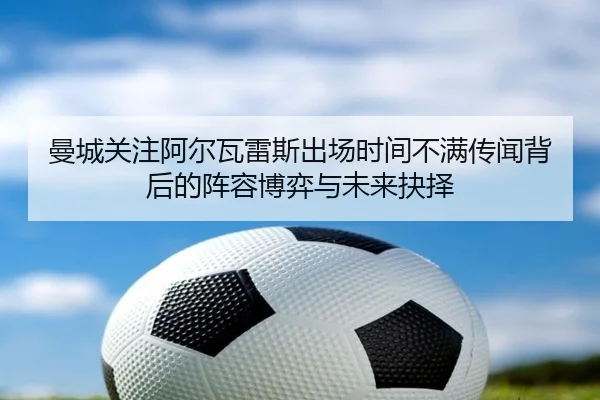 曼城关注阿尔瓦雷斯出场时间不满传闻背后的阵容博弈与未来抉择