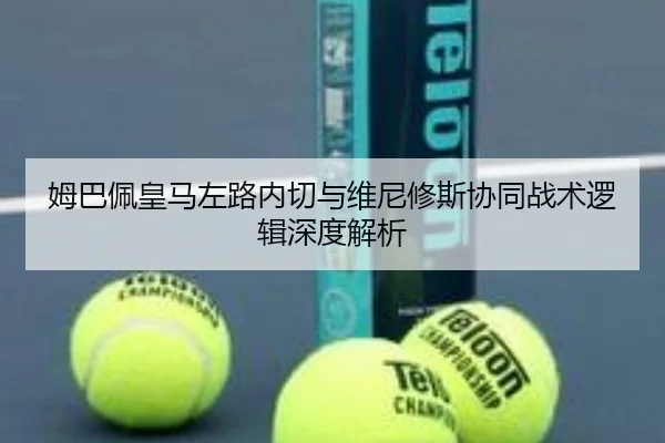 姆巴佩皇马左路内切与维尼修斯协同战术逻辑深度解析