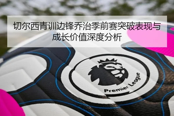 切尔西青训边锋乔治季前赛突破表现与成长价值深度分析