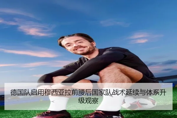 德国队启用穆西亚拉前腰后国家队战术延续与体系升级观察
