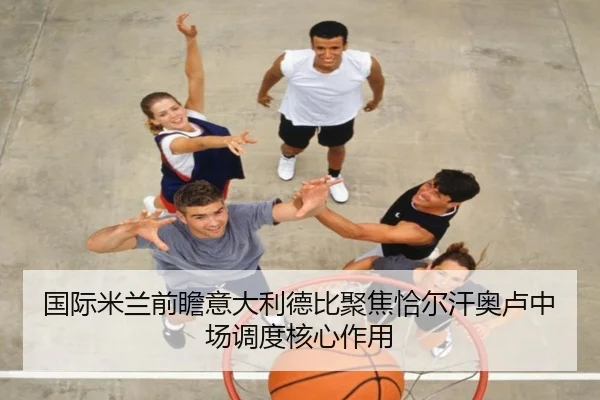 国际米兰前瞻意大利德比聚焦恰尔汗奥卢中场调度核心作用