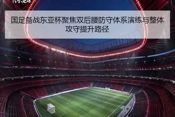 国足备战东亚杯聚焦双后腰防守体系演练与整体攻守提升路径